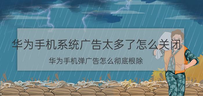 华为手机系统广告太多了怎么关闭 华为手机弹广告怎么彻底根除？